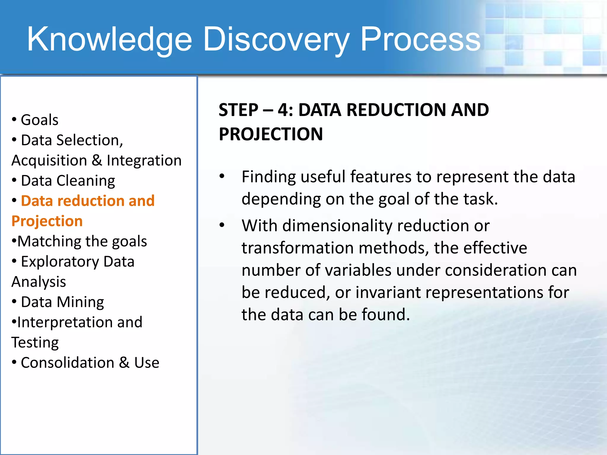 Knowledge Discovery Process

• Goals
                            STEP – 4: DATA REDUCTION AND
• Data Selection,           PROJECTION
Acquisition & Integration
• Data Cleaning             • Finding useful features to represent the data
• Data reduction and          depending on the goal of the task.
Projection                  • With dimensionality reduction or
•Matching the goals           transformation methods, the effective
• Exploratory Data
                              number of variables under consideration can
Analysis
• Data Mining
                              be reduced, or invariant representations for
•Interpretation and           the data can be found.
Testing
• Consolidation & Use
 
