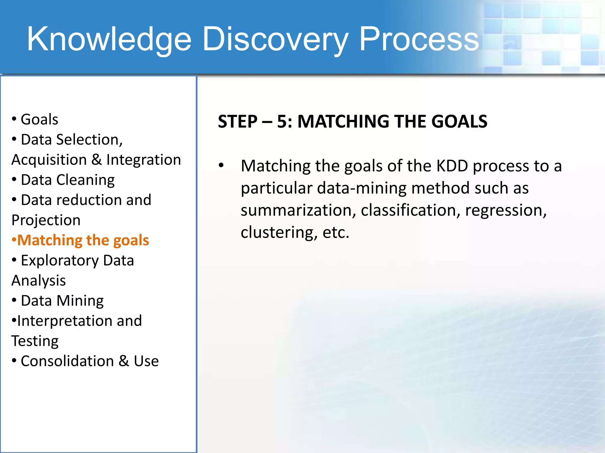 Knowledge Discovery Process

• Goals                     STEP – 5: MATCHING THE GOALS
• Data Selection,
Acquisition & Integration   • Matching the goals of the KDD process to a
• Data Cleaning
                              particular data-mining method such as
• Data reduction and
                              summarization, classification, regression,
Projection
•Matching the goals           clustering, etc.
• Exploratory Data
Analysis
• Data Mining
•Interpretation and
Testing
• Consolidation & Use
 