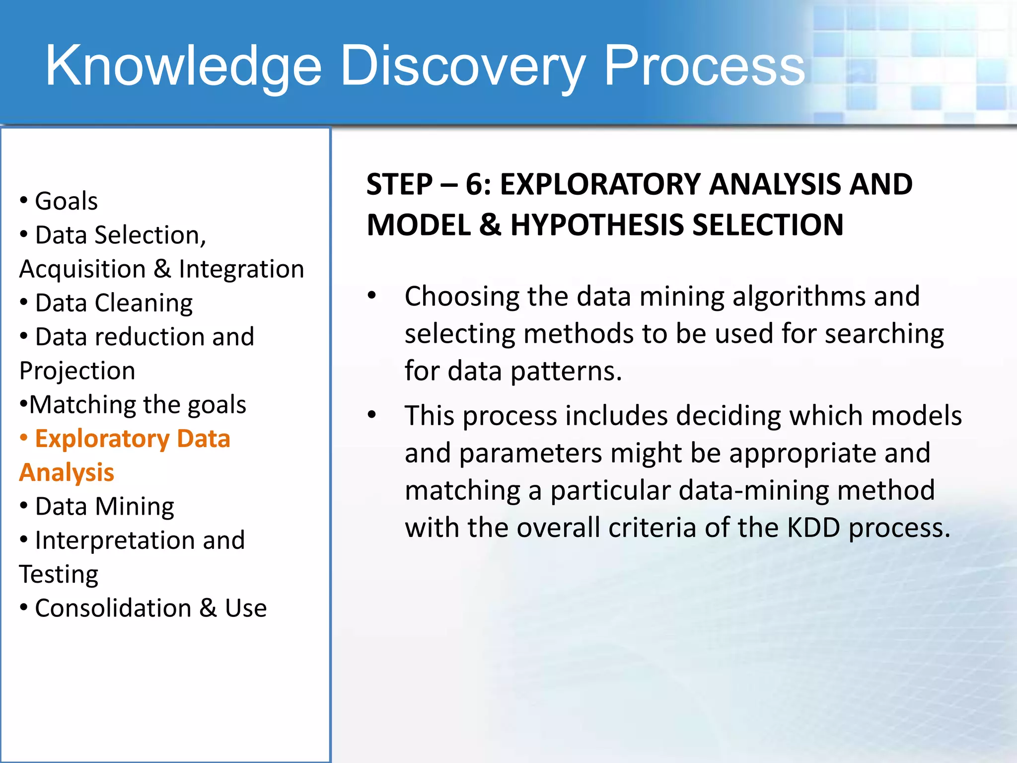 Knowledge Discovery Process

• Goals
                            STEP – 6: EXPLORATORY ANALYSIS AND
• Data Selection,           MODEL & HYPOTHESIS SELECTION
Acquisition & Integration
• Data Cleaning             • Choosing the data mining algorithms and
• Data reduction and          selecting methods to be used for searching
Projection                    for data patterns.
•Matching the goals         • This process includes deciding which models
• Exploratory Data
                              and parameters might be appropriate and
Analysis
• Data Mining
                              matching a particular data-mining method
• Interpretation and          with the overall criteria of the KDD process.
Testing
• Consolidation & Use
 