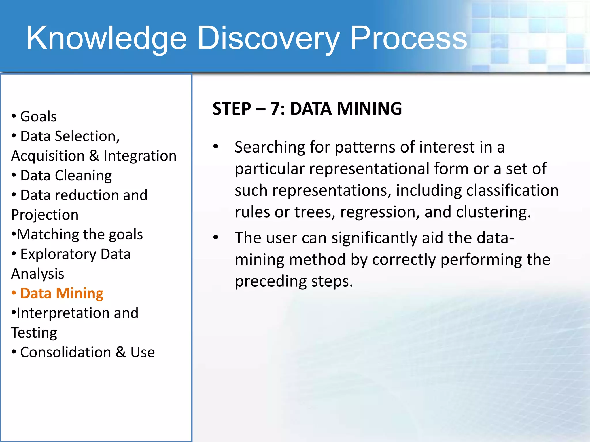 Knowledge Discovery Process

• Goals                     STEP – 7: DATA MINING
• Data Selection,
Acquisition & Integration
                            • Searching for patterns of interest in a
• Data Cleaning               particular representational form or a set of
• Data reduction and          such representations, including classification
Projection                    rules or trees, regression, and clustering.
•Matching the goals         • The user can significantly aid the data-
• Exploratory Data            mining method by correctly performing the
Analysis                      preceding steps.
• Data Mining
•Interpretation and
Testing
• Consolidation & Use
 