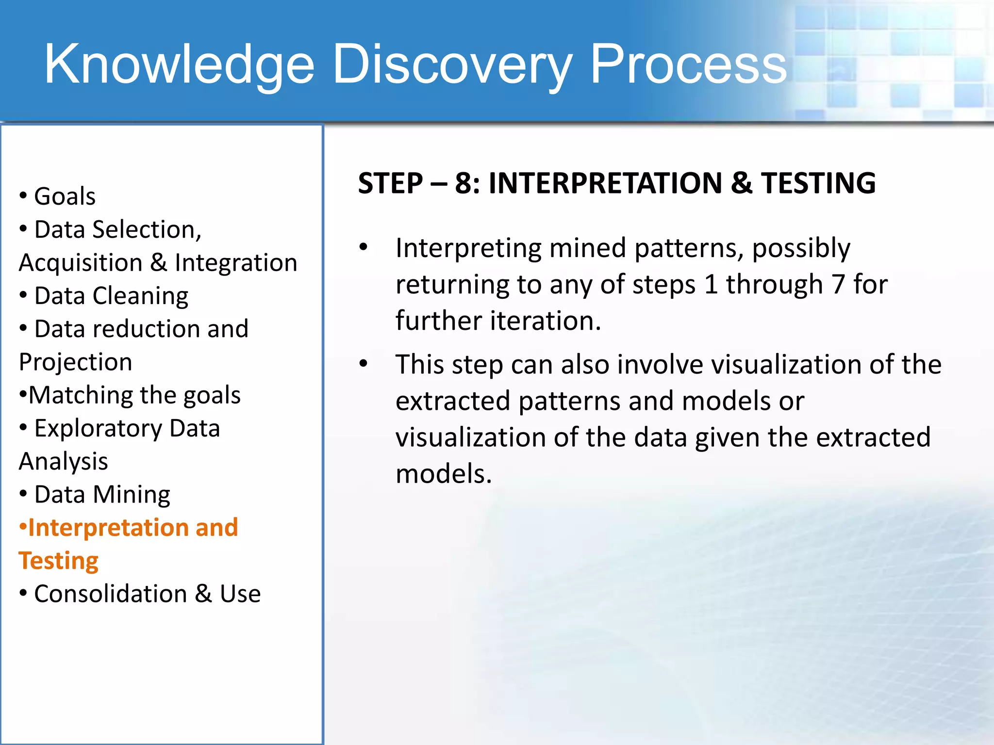 Knowledge Discovery Process

• Goals                     STEP – 8: INTERPRETATION & TESTING
• Data Selection,
Acquisition & Integration
                            • Interpreting mined patterns, possibly
• Data Cleaning               returning to any of steps 1 through 7 for
• Data reduction and          further iteration.
Projection                  • This step can also involve visualization of the
•Matching the goals           extracted patterns and models or
• Exploratory Data            visualization of the data given the extracted
Analysis                      models.
• Data Mining
•Interpretation and
Testing
• Consolidation & Use
 
