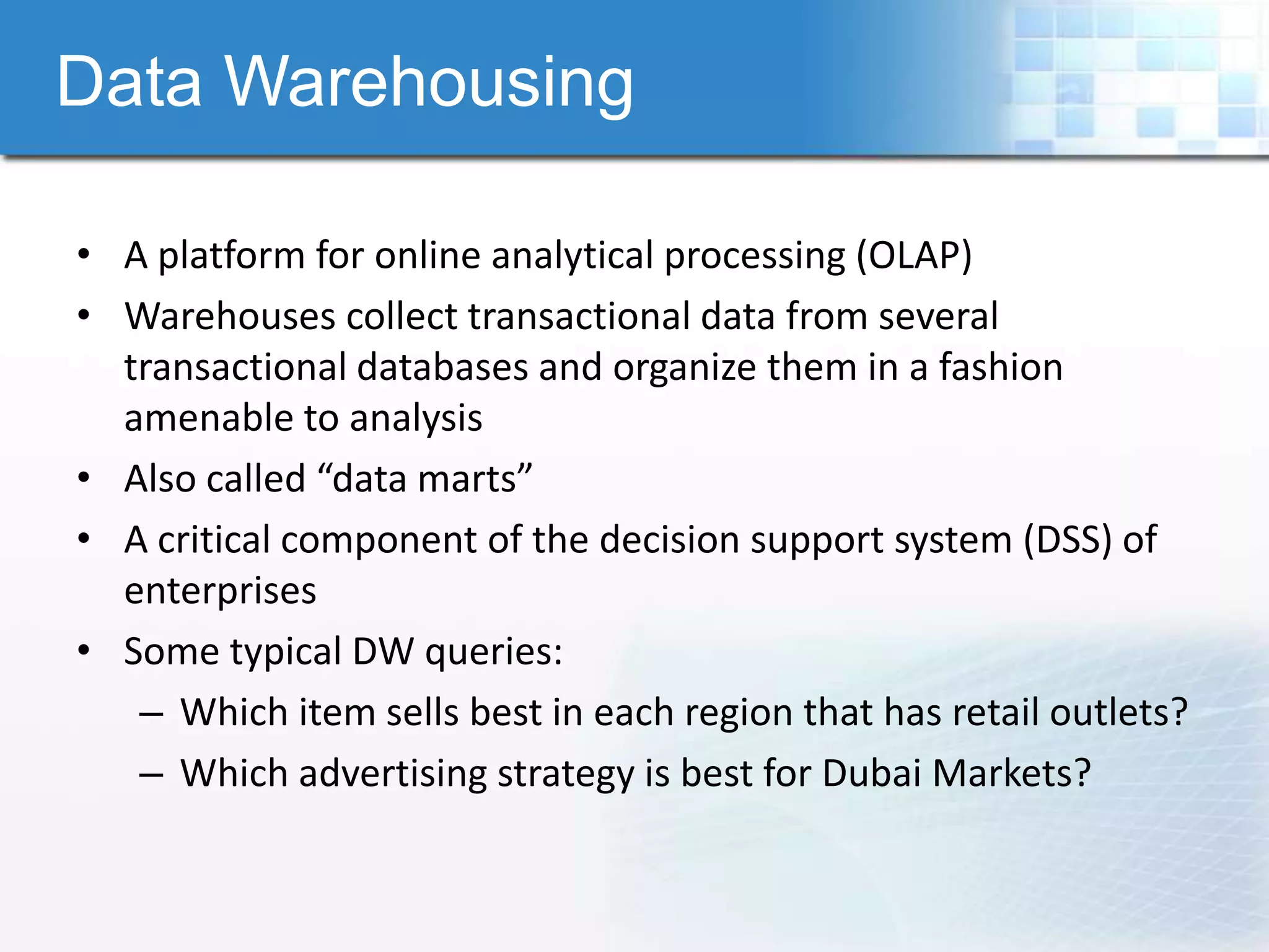 Data Warehousing

• A platform for online analytical processing (OLAP)
• Warehouses collect transactional data from several
  transactional databases and organize them in a fashion
  amenable to analysis
• Also called “data marts”
• A critical component of the decision support system (DSS) of
  enterprises
• Some typical DW queries:
   – Which item sells best in each region that has retail outlets?
   – Which advertising strategy is best for Dubai Markets?
 