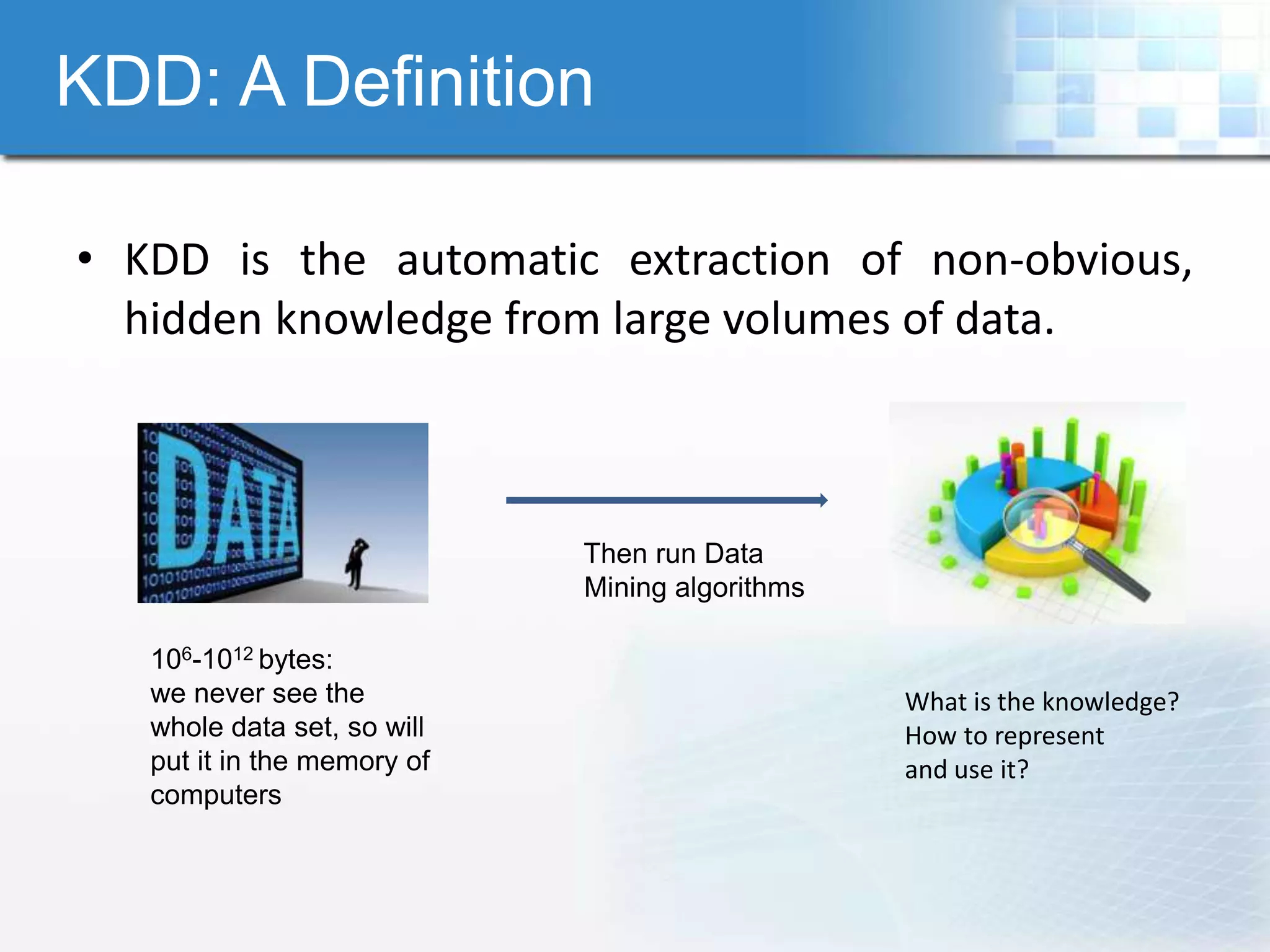 KDD: A Definition

• KDD is the automatic extraction of non-obvious,
  hidden knowledge from large volumes of data.



                             Then run Data
                             Mining algorithms

   106-1012 bytes:
   we never see the                              What is the knowledge?
   whole data set, so will                       How to represent
   put it in the memory of                       and use it?
   computers
 