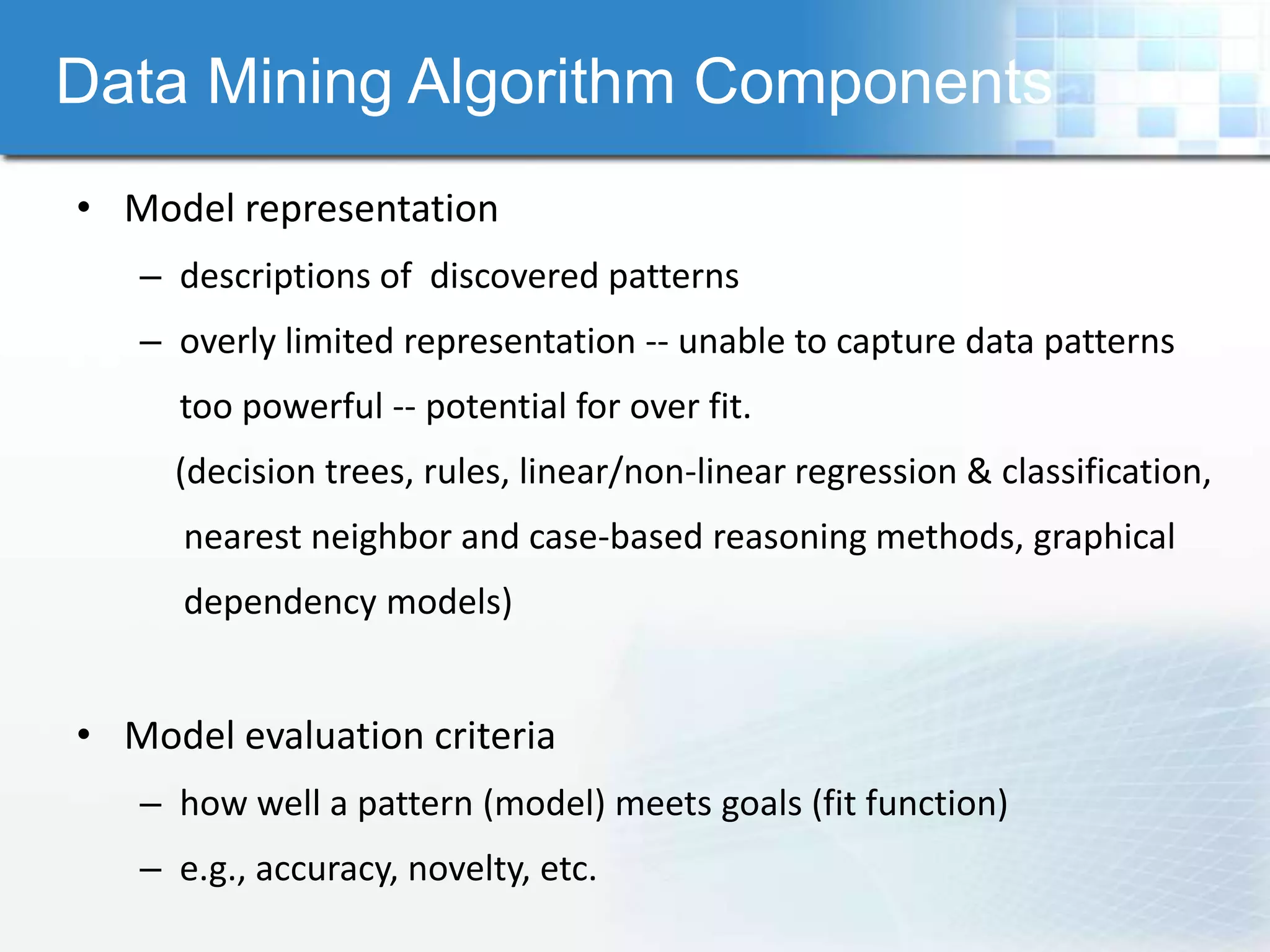 Data Mining Algorithm Components
• Model representation
   – descriptions of discovered patterns
   – overly limited representation -- unable to capture data patterns
     too powerful -- potential for over fit.
     (decision trees, rules, linear/non-linear regression & classification,
      nearest neighbor and case-based reasoning methods, graphical
      dependency models)


• Model evaluation criteria
   – how well a pattern (model) meets goals (fit function)
   – e.g., accuracy, novelty, etc.
 