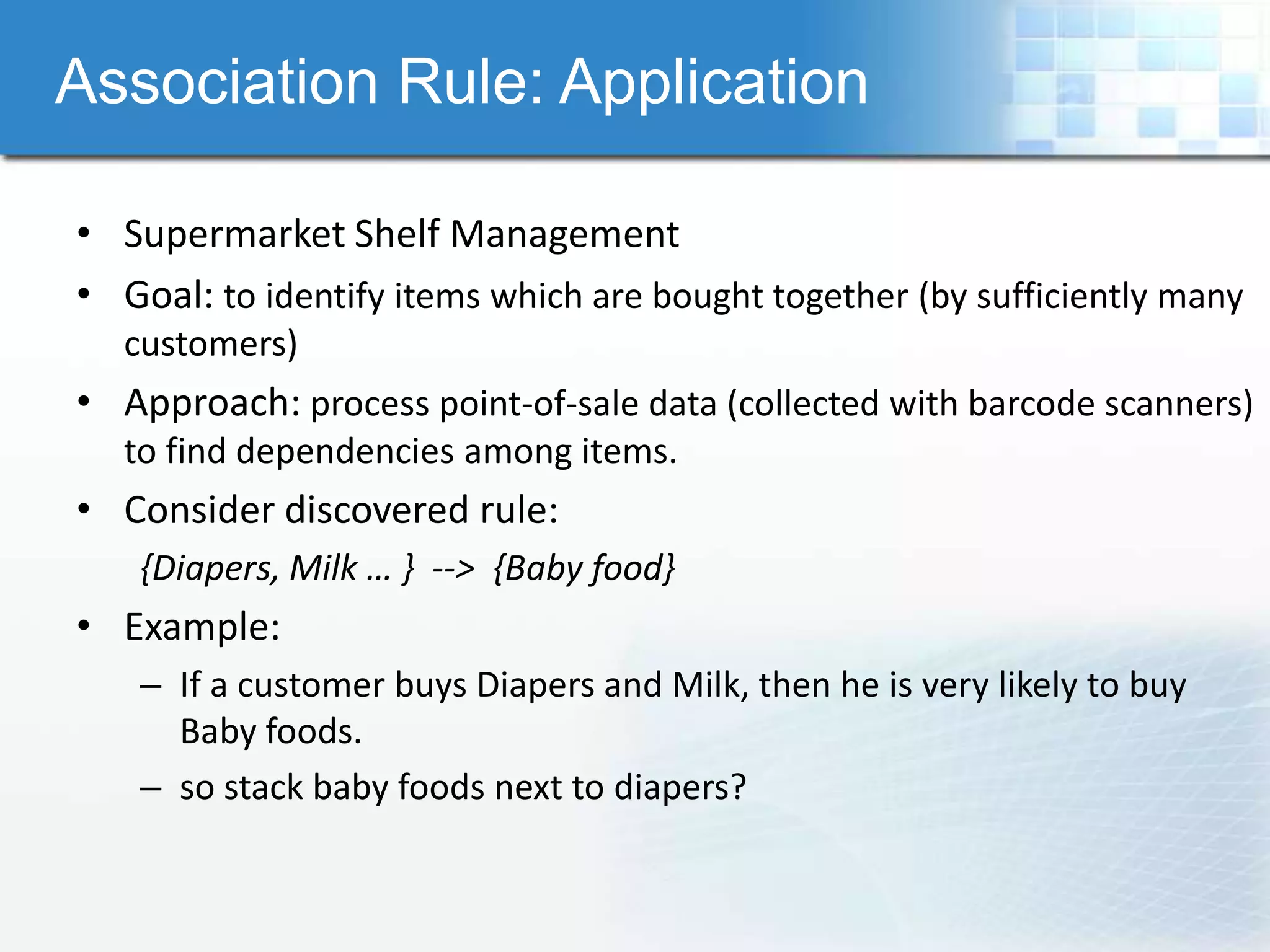 Association Rule: Application

• Supermarket Shelf Management
• Goal: to identify items which are bought together (by sufficiently many
  customers)
• Approach: process point-of-sale data (collected with barcode scanners)
  to find dependencies among items.
• Consider discovered rule:
   {Diapers, Milk … } --> {Baby food}
• Example:
   – If a customer buys Diapers and Milk, then he is very likely to buy
     Baby foods.
   – so stack baby foods next to diapers?
 