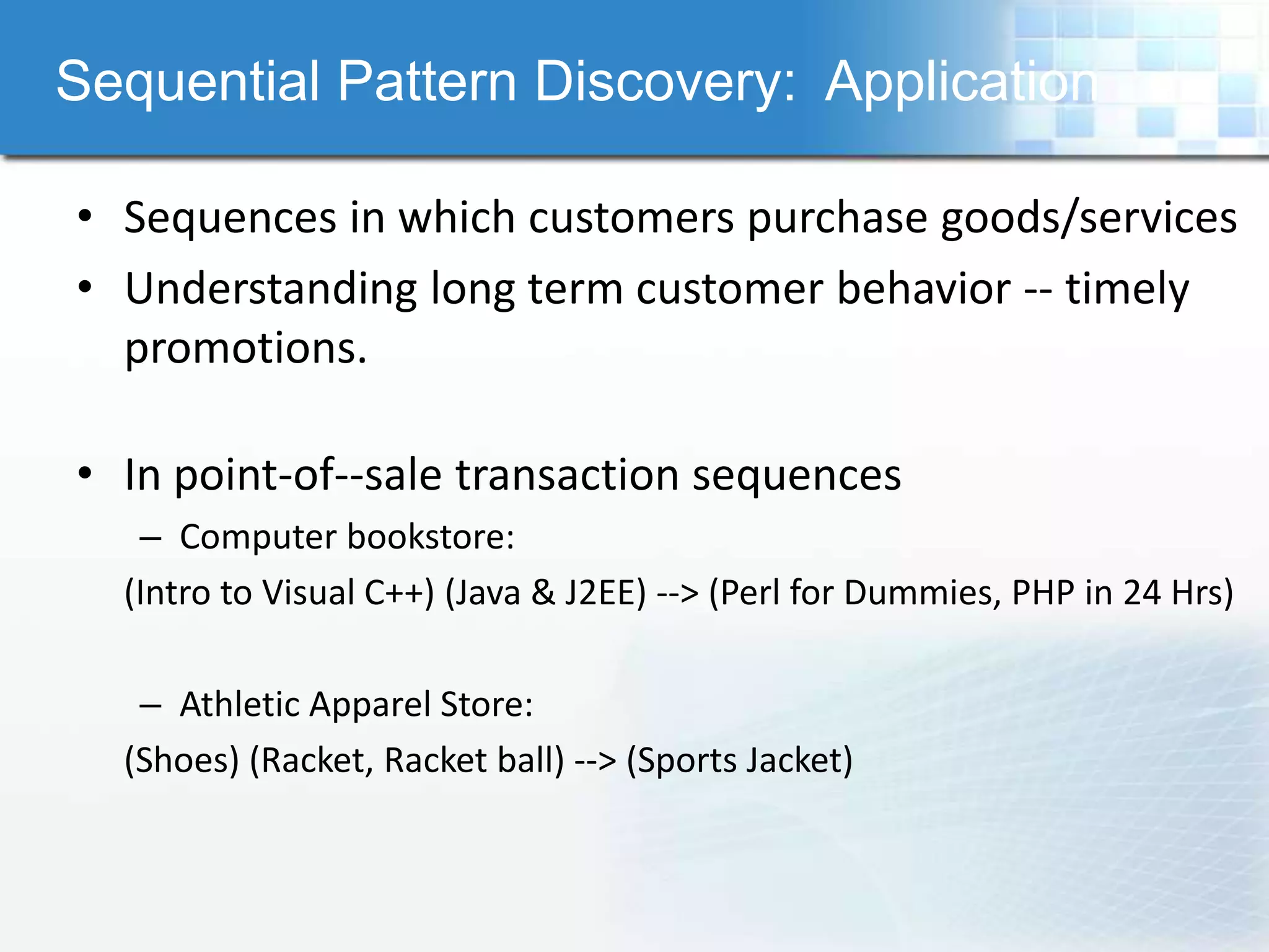 Sequential Pattern Discovery: Application

• Sequences in which customers purchase goods/services
• Understanding long term customer behavior -- timely
  promotions.

• In point-of--sale transaction sequences
   – Computer bookstore:
  (Intro to Visual C++) (Java & J2EE) --> (Perl for Dummies, PHP in 24 Hrs)

   – Athletic Apparel Store:
  (Shoes) (Racket, Racket ball) --> (Sports Jacket)
 