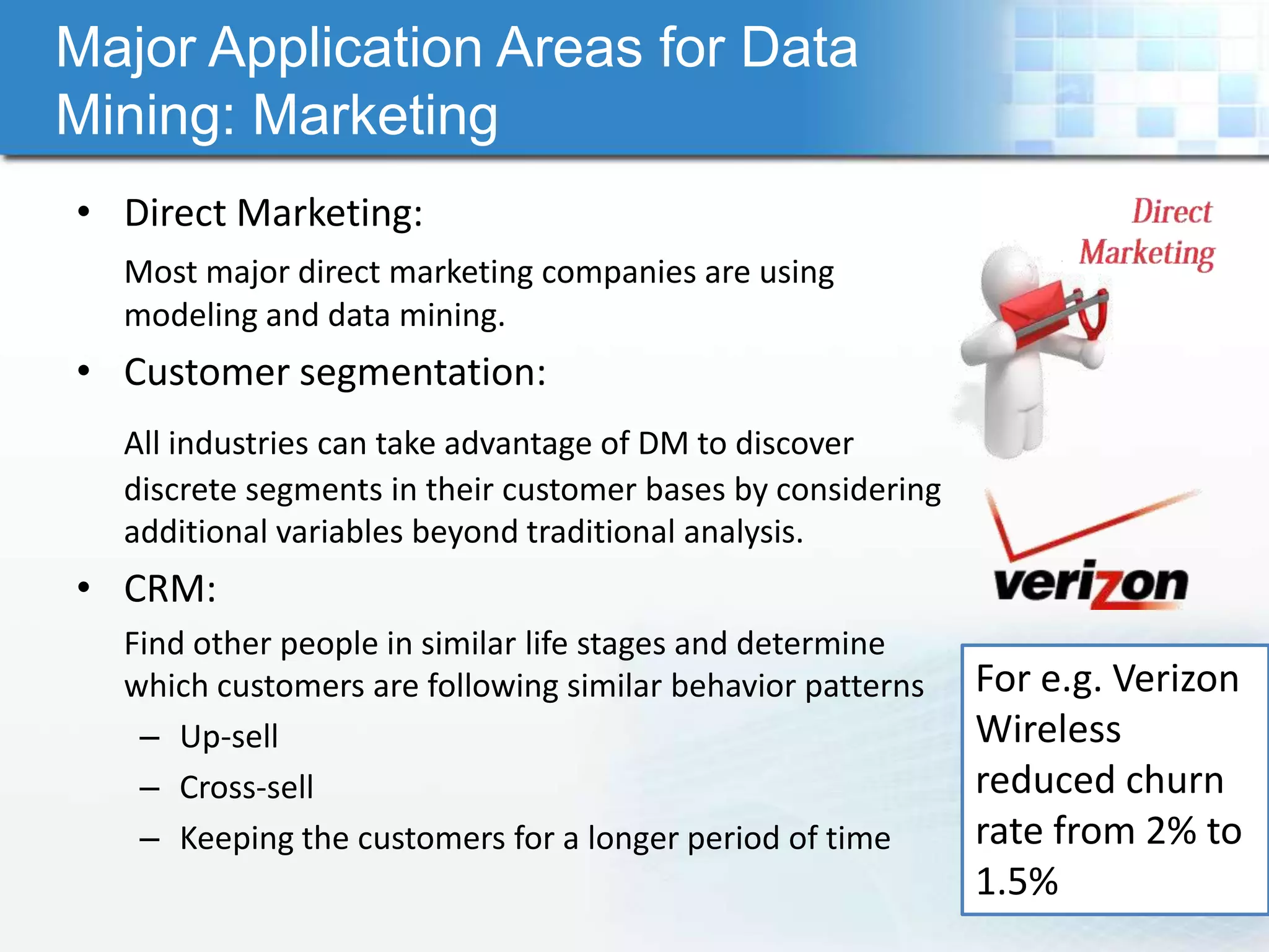 Major Application Areas for Data
Mining: Marketing
• Direct Marketing:
  Most major direct marketing companies are using
  modeling and data mining.
• Customer segmentation:
  All industries can take advantage of DM to discover
  discrete segments in their customer bases by considering
  additional variables beyond traditional analysis.
• CRM:
  Find other people in similar life stages and determine
  which customers are following similar behavior patterns    For e.g. Verizon
   – Up-sell                                                 Wireless
   – Cross-sell                                              reduced churn
   – Keeping the customers for a longer period of time       rate from 2% to
                                                             1.5%
 