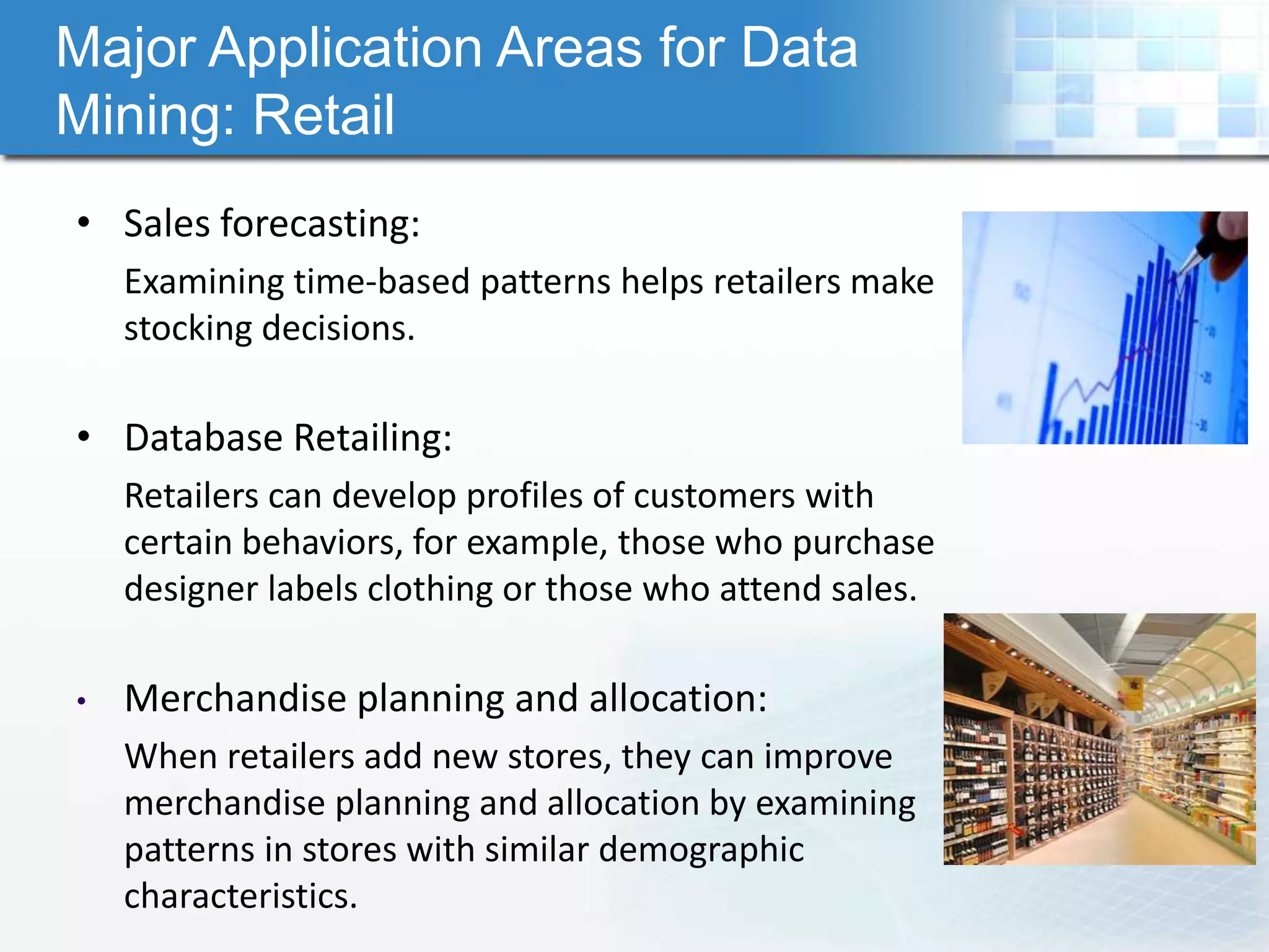 Major Application Areas for Data
Mining: Retail
• Sales forecasting:
    Examining time-based patterns helps retailers make
    stocking decisions.

• Database Retailing:
    Retailers can develop profiles of customers with
    certain behaviors, for example, those who purchase
    designer labels clothing or those who attend sales.

•   Merchandise planning and allocation:
    When retailers add new stores, they can improve
    merchandise planning and allocation by examining
    patterns in stores with similar demographic
    characteristics.
 