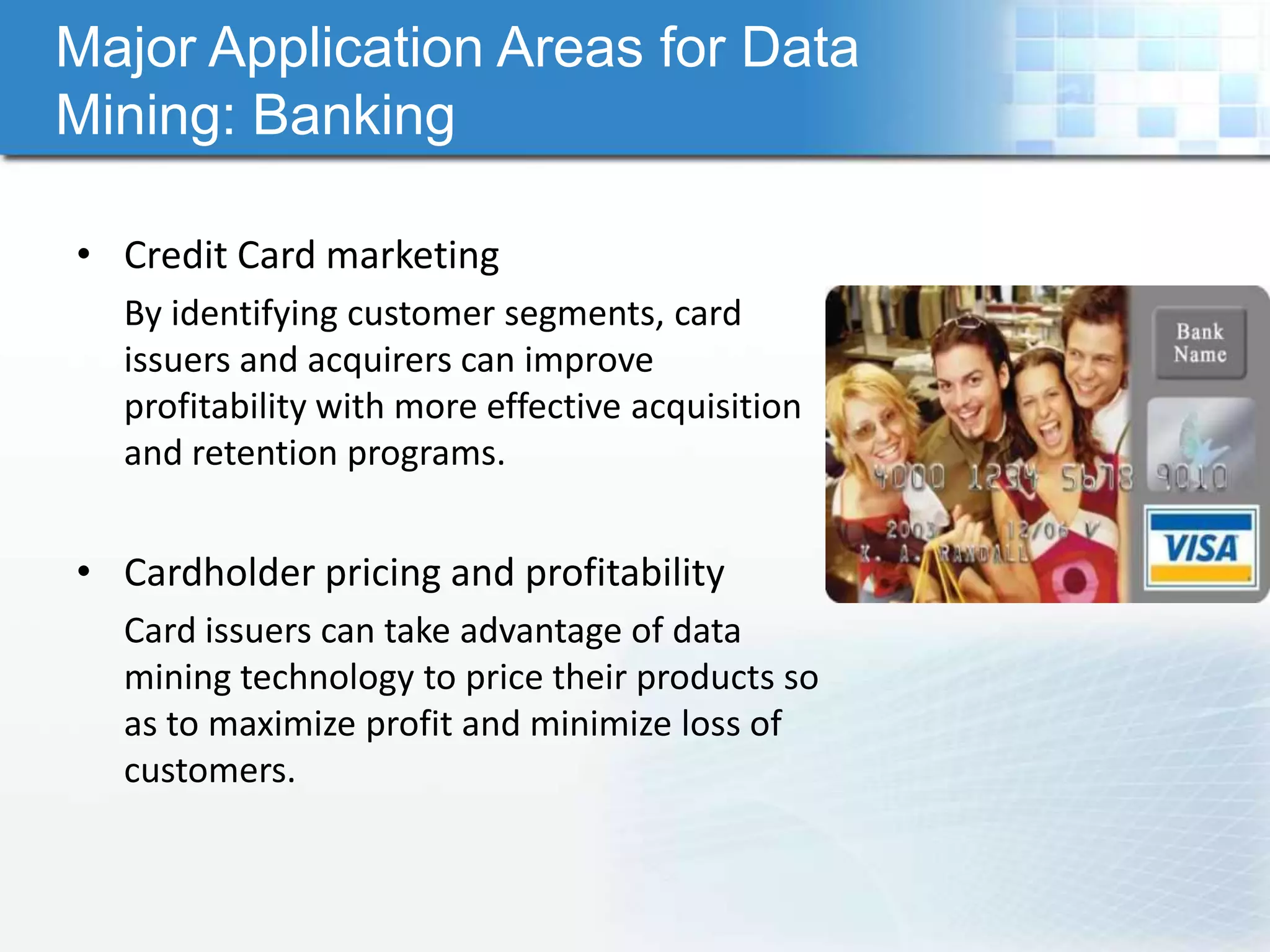 Major Application Areas for Data
Mining: Banking

• Credit Card marketing
  By identifying customer segments, card
  issuers and acquirers can improve
  profitability with more effective acquisition
  and retention programs.


• Cardholder pricing and profitability
  Card issuers can take advantage of data
  mining technology to price their products so
  as to maximize profit and minimize loss of
  customers.
 