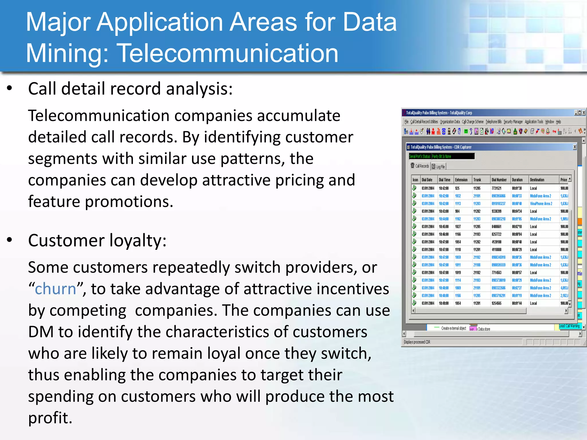 Major Application Areas for Data
  Mining: Telecommunication
• Call detail record analysis:
  Telecommunication companies accumulate
  detailed call records. By identifying customer
  segments with similar use patterns, the
  companies can develop attractive pricing and
  feature promotions.

• Customer loyalty:
  Some customers repeatedly switch providers, or
  “churn”, to take advantage of attractive incentives
  by competing companies. The companies can use
  DM to identify the characteristics of customers
  who are likely to remain loyal once they switch,
  thus enabling the companies to target their
  spending on customers who will produce the most
  profit.
 