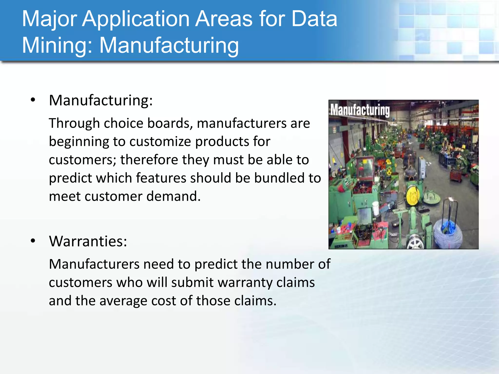 Major Application Areas for Data
Mining: Manufacturing

• Manufacturing:
  Through choice boards, manufacturers are
  beginning to customize products for
  customers; therefore they must be able to
  predict which features should be bundled to
  meet customer demand.

• Warranties:
  Manufacturers need to predict the number of
  customers who will submit warranty claims
  and the average cost of those claims.
 
