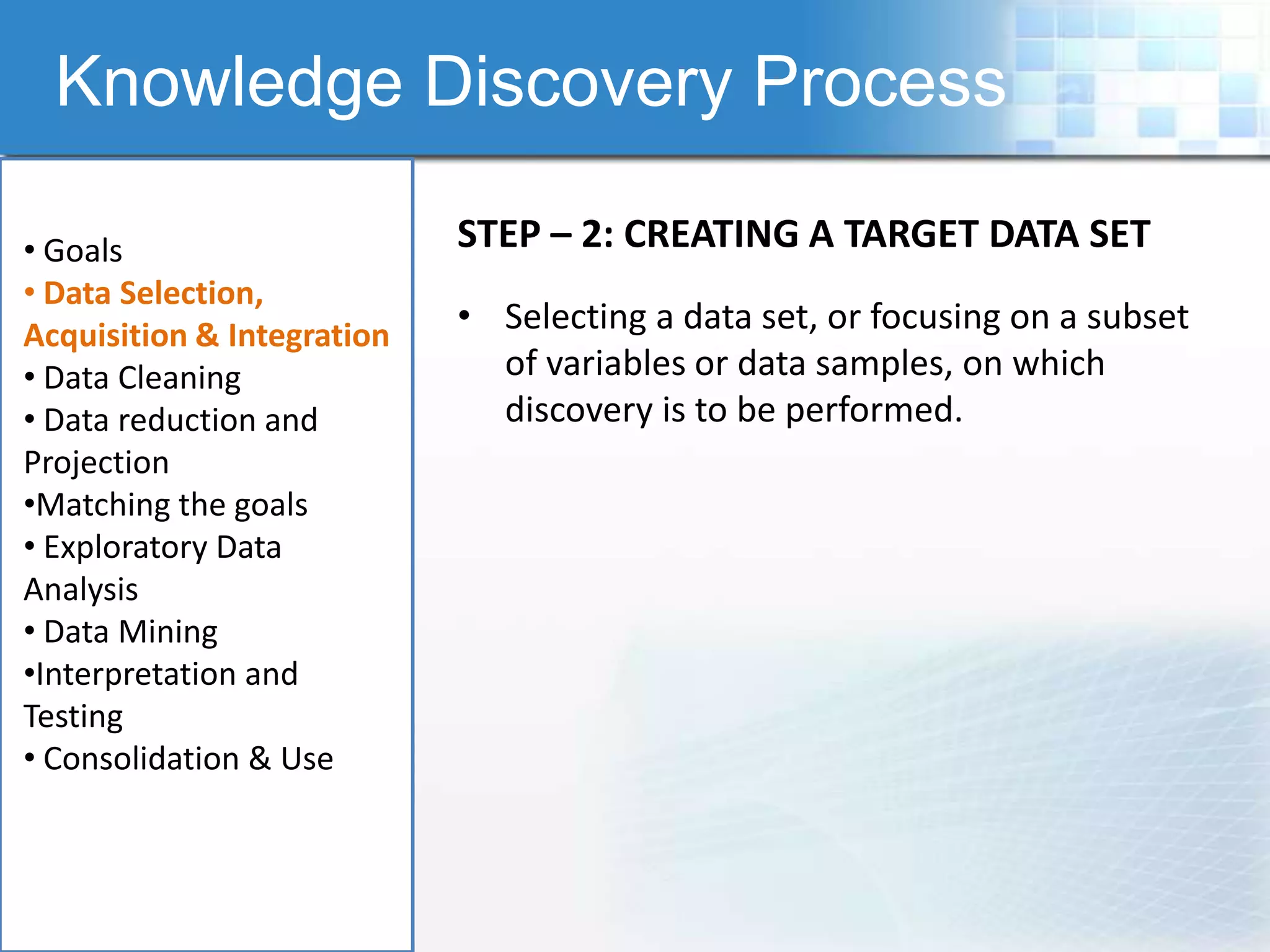 Knowledge Discovery Process

• Goals                     STEP – 2: CREATING A TARGET DATA SET
• Data Selection,
Acquisition & Integration
                            • Selecting a data set, or focusing on a subset
• Data Cleaning               of variables or data samples, on which
• Data reduction and          discovery is to be performed.
Projection
•Matching the goals
• Exploratory Data
Analysis
• Data Mining
•Interpretation and
Testing
• Consolidation & Use
 