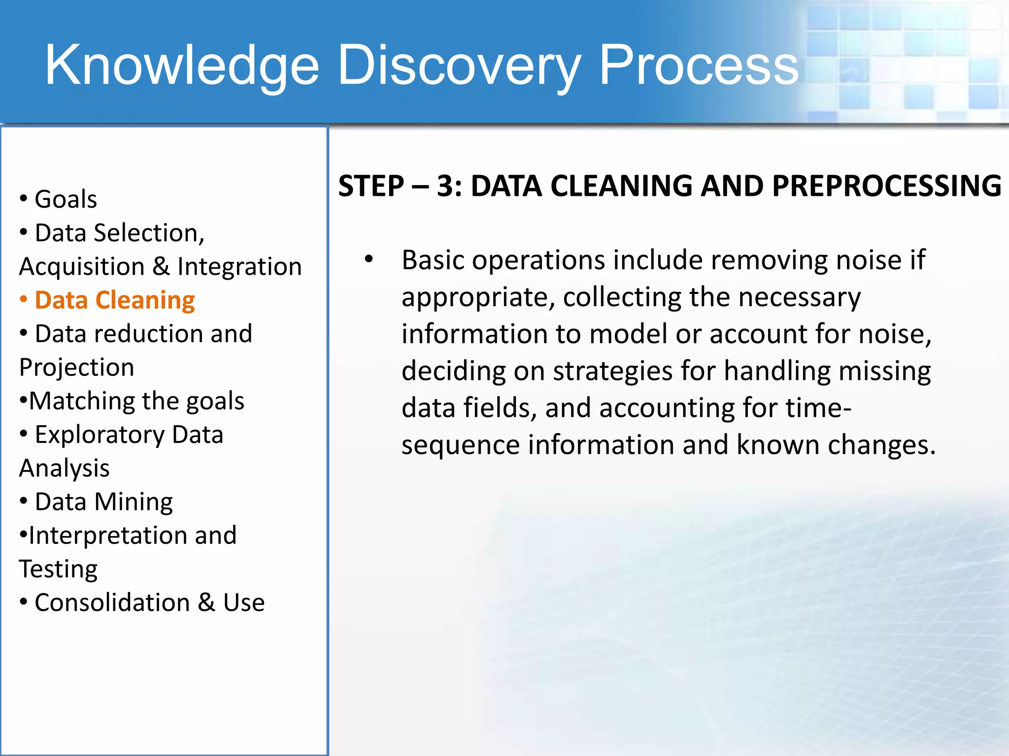 Knowledge Discovery Process

• Goals                     STEP – 3: DATA CLEANING AND PREPROCESSING
• Data Selection,
Acquisition & Integration    • Basic operations include removing noise if
• Data Cleaning                appropriate, collecting the necessary
• Data reduction and           information to model or account for noise,
Projection                     deciding on strategies for handling missing
•Matching the goals            data fields, and accounting for time-
• Exploratory Data             sequence information and known changes.
Analysis
• Data Mining
•Interpretation and
Testing
• Consolidation & Use
 