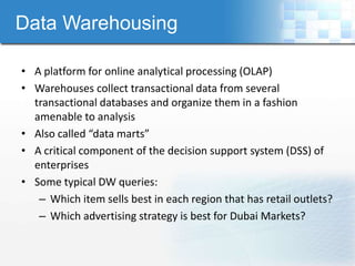 Data Warehousing

• A platform for online analytical processing (OLAP)
• Warehouses collect transactional data from several
  transactional databases and organize them in a fashion
  amenable to analysis
• Also called “data marts”
• A critical component of the decision support system (DSS) of
  enterprises
• Some typical DW queries:
   – Which item sells best in each region that has retail outlets?
   – Which advertising strategy is best for Dubai Markets?
 
