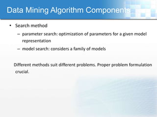 Data Mining Algorithm Components
• Search method
   – parameter search: optimization of parameters for a given model
     representation
   – model search: considers a family of models


 Different methods suit different problems. Proper problem formulation
  crucial.
 