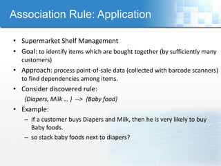 Association Rule: Application

• Supermarket Shelf Management
• Goal: to identify items which are bought together (by sufficiently many
  customers)
• Approach: process point-of-sale data (collected with barcode scanners)
  to find dependencies among items.
• Consider discovered rule:
   {Diapers, Milk … } --> {Baby food}
• Example:
   – If a customer buys Diapers and Milk, then he is very likely to buy
     Baby foods.
   – so stack baby foods next to diapers?
 