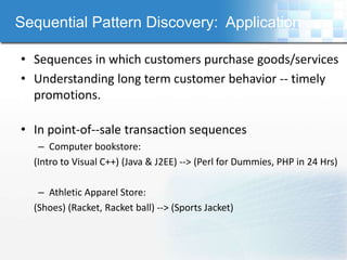 Sequential Pattern Discovery: Application

• Sequences in which customers purchase goods/services
• Understanding long term customer behavior -- timely
  promotions.

• In point-of--sale transaction sequences
   – Computer bookstore:
  (Intro to Visual C++) (Java & J2EE) --> (Perl for Dummies, PHP in 24 Hrs)

   – Athletic Apparel Store:
  (Shoes) (Racket, Racket ball) --> (Sports Jacket)
 
