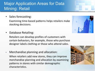 Major Application Areas for Data
Mining: Retail
• Sales forecasting:
    Examining time-based patterns helps retailers make
    stocking decisions.

• Database Retailing:
    Retailers can develop profiles of customers with
    certain behaviors, for example, those who purchase
    designer labels clothing or those who attend sales.

•   Merchandise planning and allocation:
    When retailers add new stores, they can improve
    merchandise planning and allocation by examining
    patterns in stores with similar demographic
    characteristics.
 