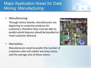 Major Application Areas for Data
Mining: Manufacturing

• Manufacturing:
  Through choice boards, manufacturers are
  beginning to customize products for
  customers; therefore they must be able to
  predict which features should be bundled to
  meet customer demand.

• Warranties:
  Manufacturers need to predict the number of
  customers who will submit warranty claims
  and the average cost of those claims.
 