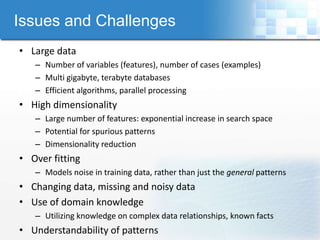 Issues and Challenges
• Large data
   – Number of variables (features), number of cases (examples)
   – Multi gigabyte, terabyte databases
   – Efficient algorithms, parallel processing
• High dimensionality
   – Large number of features: exponential increase in search space
   – Potential for spurious patterns
   – Dimensionality reduction
• Over fitting
   – Models noise in training data, rather than just the general patterns
• Changing data, missing and noisy data
• Use of domain knowledge
   – Utilizing knowledge on complex data relationships, known facts
• Understandability of patterns
 