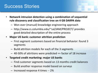 Success Stories

• Network intrusion detection using a combination of sequential
  rule discovery and classification tree on 4 GB DARPA data
   – Won over (manual) knowledge engineering approach
   – http://www.cs.columbia.edu/~sal/JAM/PROJECT/ provides
      good detailed description of the entire process
• Major US bank: customer attrition prediction
   – First segment customers based on financial behavior: found 3
      segments
   – Build attrition models for each of the 3 segments
   – 40-50% of attritions were predicted == factor of 18 increase
• Targeted credit marketing: major US banks
   – Find customer segments based on 13 months credit balances
   – Build another response model based on surveys
   – Increased response 4 times -- 2%
 