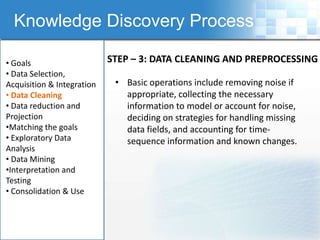 Knowledge Discovery Process

• Goals                     STEP – 3: DATA CLEANING AND PREPROCESSING
• Data Selection,
Acquisition & Integration    • Basic operations include removing noise if
• Data Cleaning                appropriate, collecting the necessary
• Data reduction and           information to model or account for noise,
Projection                     deciding on strategies for handling missing
•Matching the goals            data fields, and accounting for time-
• Exploratory Data             sequence information and known changes.
Analysis
• Data Mining
•Interpretation and
Testing
• Consolidation & Use
 
