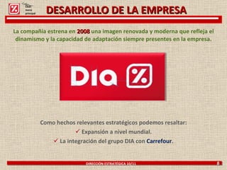 La compañía estrena en  2008  una imagen renovada y moderna que refleja el dinamismo y la capacidad de adaptación siempre presentes en la empresa. Como hechos relevantes estratégicos podemos resaltar: Expansión a nivel mundial. La integración del grupo DIA con  Carrefour . DIRECCIÓN ESTRATÉGICA 10/11  8 Click: menú principal DESARROLLO DE LA EMPRESA 