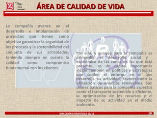 ÁREA DE CALIDAD DE VIDA Por ello, y aunque para la compañía es primordial el desarrollo social y  económico de las zonas en las que está presente, es de capital importancia incidir también en políticas y estrategias que cuiden el entorno en el que desarrolla su actividad, favoreciendo la utilización de energías renovables. Son pilares básicos para la compañía aspectos como el transporte sostenible y eficiente, la optimización de los recursos y el impacto de su actividad en el medio ambiente.  DIRECCIÓN ESTRATÉGICA 10/11  10 La compañía avanza en el desarrollo e implantación de proyectos que tienen como objetivo garantizar la seguridad de los procesos y la sostenibilidad del conjunto de sus actividades, teniendo siempre en cuenta la calidad como compromiso fundamental con los clientes.   Click: menú principal 