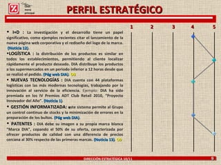 DIRECCIÓN ESTRATÉGICA 10/11  9 I+D :  La investigación y el desarrollo tiene un papel significativo, como ejemplos recientes citar el lanzamiento de la nueva página web corporativa y el rediseño del logo de la marca.  (Noticia 12) . LOGÍSTICA :  la distribución de los productos es similar en todos los establecimientos, permitiendo al cliente localizar rápidamente el producto deseado. DIA distribuye los productos a los supermercados en un periodo inferior a 12 horas desde que se realizó el pedido.  (Pág web DIA) .  O8 NUEVAS TECNOLOGÍAS :  DIA cuenta con 44 plataformas logísticas con las más modernas tecnologías, trabajando por la innovación al servicio de la eficiencia.  Ejemplo:  DIA ha sido premiada en los IV Premios ADT Club Retail 2010, “Proyecto Innovador del Año”.  (Noticia 1) . GESTIÓN INFORMATIZADA:  e ste sistema permite al Grupo un control continuo de stocks y la minimización de errores en la preparación de los bultos.   (Pág web DIA) . PATENTES :  DIA debe su imagen a su propia marca blanca “Marca DIA”, copando el 50% de su oferta, caracterizada por ofrecer productos de calidad con una diferencia de precios cercana al 30% respecto de las primeras marcas.  (Noticia 13) .  O9 1  2  3  4  5  Click: menú principal PERFIL ESTRATÉGICO 