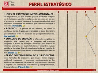 DIRECCIÓN ESTRATÉGICA 10/11  11 LEYES DE PROTECCIÓN MEDIO AMBIENTALES :  son importantes, ya que intenta que sus productos cumplan con la legislación vigente en cada uno de los países en los que se encuentra presente. La cadena de supermercados DIA, está apostando seriamente por medidas que combinan ecología y economía.  (Noticia 14) .  O7 RESIDUOS :  la gestión de los residuos, así como su reciclaje, a través de gestores autorizados se cuida de manera generalizada en todos los países en los que opera la compañía.   (Pág web DIA).  O7 CONSUMO DE ENERGÍA:  la eficiencia energética es primordial. DIA trabaja por la reducción del consumo energético a través de múltiples iniciativas para evaluar la eficiencia energética de sus instalaciones y encontrar nuevas medidas y fórmulas. Citar el modelo ecotienda, un modelo de tienda 'ecosostenible' para reducir el consumo energético en un 25%.  (Noticia 15) .  O7 GRADO CONTAMINACIÓN DE SUS PRODUCTOS:  busca formatos de exposición que tengan menor impacto ambiental, trabajando y avanzando continuamente en los requisitos de prevención, reutilización y recuperación, así como el respeto a los cánones de reciclabilidad y biodegradabilidad, de sus productos.  (Pág web DIA) .  O7 1  2  3  4  5  Click: menú principal PERFIL ESTRATÉGICO 