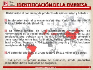 Distribución al por menor de productos de alimentación y bebidas. Su ubicación central se encuentra en l Pza. Carlos Trías Bertrán, 7 4ª Plta. 28020 Madrid (Madrid). La forma jurídica de DIA (Distribuidora Internacional de Alimentación) es sociedad anónima. DIA cuenta con más de 52.165 empleados que trabajan para las 6.475 tiendas que la compañía tiene repartidas entre España, Francia, Portugal, Turquía, Argentina, Brasil y China. De éstas, 4.726 son tiendas propias y 1.749 funcionan en régimen de franquicia. Al cierre del año 2009 el Grupo facturó 10.515 millones de euros. DIA posee su propia marca de productos, desde productos alimenticios hasta productos de droguería.  DIRECCIÓN ESTRATÉGICA 10/11  1 Click: menú principal IDENTIFICACIÓN DE LA EMPRESA 