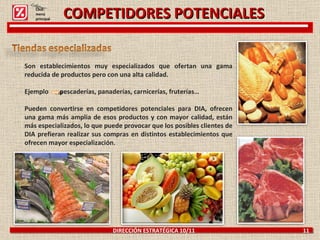 COMPETIDORES POTENCIALES DIRECCIÓN ESTRATÉGICA 10/11  11 Son establecimientos muy especializados que ofertan una gama reducida de productos pero con una alta calidad.  Ejemplo  pescaderías, panaderías, carnicerías, fruterías… Pueden convertirse en competidores potenciales para DIA, ofrecen una gama más amplia de esos productos y con mayor calidad, están más especializados, lo que puede provocar que los posibles clientes de DIA prefieran realizar sus compras en distintos establecimientos que ofrecen mayor especialización.  Click: menú principal 