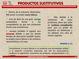 PRODUCTOS SUSTITUTIVOS Actualmente, la marca blanca es un producto muy demandado debido a la situación económica imperante, por ello los consumidores prefieren la adquisición económica del producto, anteponiéndola a la calidad. DIRECCIÓN ESTRATÉGICA 10/11  12 Dentro de la industria alimenticia, DIA posee su propia  marca blanca : esto de dota de una gran  ventaja   competitiva frente a los competidores ya que son productos mucho más económicos,  aunque también le supone una  amenaza  debido a que las demás tiendas de descuento también tienen su propia marca blanca y de similares características a la suya. DIA, debido a la existencia de estos productos, tiene que estar en  continua actualización   para que su grado de atractivo no disminuya y así obtener una cifra de ventas superior.   Noticias 1 y 2 Click: menú principal 