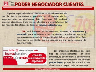 DIRECCIÓN ESTRATÉGICA 10/11  15 PODER NEGOCIADOR CLIENTES El poder negociador de los clientes se ha visto incrementado por la fuerte competencia presente en el ámbito de los supermercados de descuento. Esto hace que DIA dedique especial atención al trato con sus clientes y a la satisfacción de sus necesidades a través de la mejor  relación calidad-precio . DIA  está inmerso en un continuo proceso de  innovación y desarrollo  para adaptarse a los constantes cambios del entorno, como consecuencia de la competitividad del sector alimenticio. Esto hace que a los clientes no les suponga un gran coste cambiar de supermercado. Los productos ofertados por este tipo de establecimientos son muy similares, lo que conlleva a que estén en una constante competencia por obtener  precios bajos , ya que éstos son los que alcanzan una mayor cuota de mercado. Click: menú principal 