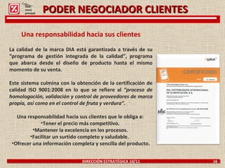 PODER NEGOCIADOR CLIENTES DIRECCIÓN ESTRATÉGICA 10/11  16 Una responsabilidad hacia sus clientes La calidad de la marca DIA está garantizada a través de su “programa de gestión integrada de la calidad”, programa que abarca desde el diseño de producto hasta el mismo momento de su venta. Este sistema culmina con la obtención de la certificación de calidad ISO 9001:2008 en lo que se refiere al  “proceso de homologación, validación y control de proveedores de marca propia, así como en el control de fruta y verdura”.   Una responsabilidad hacia sus clientes que le obliga a:  Tener el precio más competitivo.  Mantener la excelencia en los procesos.  Facilitar un surtido completo y saludable.   Ofrecer una información completa y sencilla del producto. Click: menú principal 