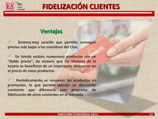 FIDELIZACIÓN CLIENTES DIRECCIÓN ESTRATÉGICA 10/11  17 Ventajas  Sistema muy sencillo que permite conseguir precios más bajos a los miembros del Club.  En tienda existen numerosos productos con un “doble precio”, de manera que los titulares de la tarjeta se benefician de un importante descuento en el precio de estos productos. Periódicamente, se renuevan los productos en promoción, lo que permite obtener un descuento constante que diferencia este programa de fidelización de otros existentes en el mercado. Click: menú principal 