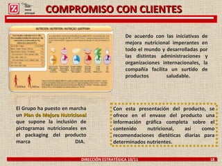 COMPROMISO CON CLIENTES DIRECCIÓN ESTRATÉGICA 10/11  18 De acuerdo con las iniciativas de mejora nutricional imperantes en todo el mundo y desarrolladas por las distintas administraciones y organizaciones internacionales, la compañía facilita un surtido de productos saludable.  El Grupo ha puesto en marcha un  Plan de Mejora Nutricional  que supone la inclusión de pictogramas nutricionales en el packaging del producto marca DIA.  Con esta presentación del producto, se ofrece en el envase del producto una información gráfica completa sobre el contenido nutricional, así como recomendaciones dietéticas diarias para determinados nutrientes. Click: menú principal 