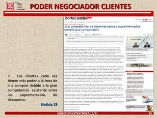 PODER NEGOCIADOR CLIENTES DIRECCIÓN ESTRATÉGICA 10/11  19 Los clientes cada vez tienen más poder a la hora de ir a comprar debido a la gran competencia  existente entre los supermercados de descuento. Noticia 19 Click: menú principal 