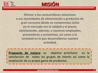 Ofrecer a los consumidores soluciones  a sus necesidades de alimentación y productos de  gran consumo desde un compromiso único en el mercado con la calidad y el precio, satisfaciendo, además, a nuestros empleados, proveedores y accionistas, así como a la  sociedad en la que desarrollamos nuestra  actividad. DIRECCIÓN ESTRATÉGICA 10/11  2 Propuesta de mejora :  su  objetivo prioritario  es la satisfacción de  todos los grupos de interés así como la ampliación de su propia gama de productos. Click: menú principal MISIÓN 