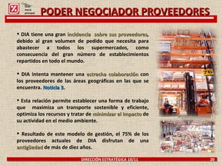 DIRECCIÓN ESTRATÉGICA 10/11  20 PODER NEGOCIADOR PROVEEDORES DIA tiene una gran  incidencia  sobre sus proveedores , debido al gran volumen de pedido que necesita para abastecer a todos los supermercados, como consecuencia del gran número de establecimientos repartidos en todo el mundo.   DIA intenta mantener una  estrecha colaboración  con los proveedores de las áreas geográficas en las que se encuentra.   Noticia 3. Esta relación permite establecer una forma de trabajo que  maximiza un transporte sostenible y eficiente, optimiza los recursos y tratar de  minimizar el impacto   de su actividad en el medio ambiente. Resultado de este modelo de gestión, el 75% de los proveedores actuales de DIA disfrutan de una  antigüedad  de más de diez años.   Click: menú principal 