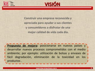 Construir una empresa reconocida y  apreciada para ayudar a sus clientes  y consumidores a disfrutar de una  mejor calidad de vida cada día. DIRECCIÓN ESTRATÉGICA 10/11  3 Propuesta de mejora :  posicionarse en nuevos países y desarrollar nuevos procesos comprometidos con el medio ambiente; por ejemplo: utilización de bolsas y envases de fácil degradación, eliminación de la toxicidad en los productos . Click: menú principal VISIÓN 