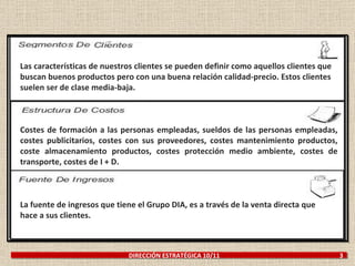Costes de formación a las personas empleadas, sueldos de las personas empleadas, costes publicitarios, costes con sus proveedores, costes mantenimiento productos, coste almacenamiento productos, costes protección medio ambiente, costes de transporte, costes de I + D. La fuente de ingresos que tiene el Grupo DIA, es a través de la venta directa que hace a sus clientes. Las características de nuestros clientes se pueden definir como aquellos clientes que buscan buenos productos pero con una buena relación calidad-precio. Estos clientes suelen ser de clase media-baja. DIRECCIÓN ESTRATÉGICA 10/11  3 