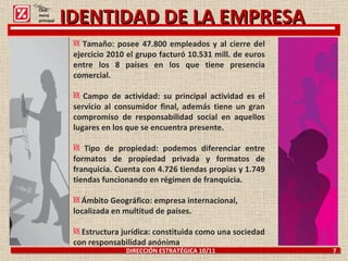 DIRECCIÓN ESTRATÉGICA 10/11  7 Tamaño: posee 47.800 empleados y al cierre del ejercicio 2010 el grupo facturó 10.531 mill. de euros entre los 8 países en los que tiene presencia comercial. Campo de actividad: su principal actividad es el servicio al consumidor final, además tiene un gran compromiso de responsabilidad social en aquellos lugares en los que se encuentra presente. Tipo de propiedad: podemos diferenciar entre formatos de propiedad privada y formatos de franquicia. Cuenta con 4.726 tiendas propias y 1.749 tiendas funcionando en régimen de franquicia. Ámbito Geográfico: empresa internacional, localizada en multitud de países. Estructura jurídica: constituida como una sociedad con responsabilidad anónima IDENTIDAD DE LA EMPRESA Click: menú principal 