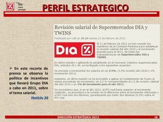DIRECCIÓN ESTRATÉGICA 10/11  18 PERFIL ESTRATEGICO En este recorte de prensa se observa la política de incentivos que llevará Grupo DIA a cabo en 2011, sobre el tema salarial. Noticia 28 Click: menú principal 