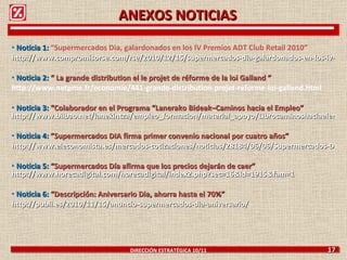 Noticia 1:  “ Supermercados Dia, galardonados en los IV Premios ADT Club Retail 2010” http://www.compromisorse.com/rse/2010/12/15/supermercados-dia-galardonados-en-los-iv-premios-adt-club-retail-2010/ Noticia 2:  “  La grande distribution el le projet de réforme de la loi Galland  ”     http://www.netpme.fr/economie/441-grande-distribution-projet-reforme-loi-galland.html Noticia 3:  “Colaborador en el Programa “Lanerako Bideak–Caminos hacia el Empleo”   http://www.bilbao.net/lanekintza/empleo_formacion/material_apoyo/Librocaminoshaciaelempleo Noticia 4:  ”Supermercados DIA firma primer convenio nacional por cuatro años” http://www.eleconomista.es/mercados-cotizaciones/noticias/28184/06/06/Supermercados-DIA-firma-primer-convenio-nacional-por-cuatro-anos.html Noticia 5:  “ Supermercados Día afirma que los precios dejarán de caer”   http://www.horecadigital.com/horecadigital/index2.php?sec=16&id=1915&fam=1   Noticia 6:  “ Descripción: Aniversario Dia, ahorra hasta el 70%” http://publi.es/2010/11/15/anuncio-supermercados-dia-aniversario/ DIRECCIÓN ESTRATÉGICA 10/11  17 ANEXOS NOTICIAS 