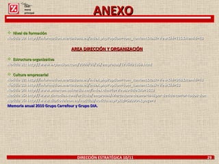DIRECCIÓN ESTRATÉGICA 10/11  29 ANEXO  Nivel de formación Noticia 30: http://informacion.mercadona.es/index.php?option=com_content&task=view&id=115&Itemid=43 AREA DIRECCIÓN Y ORGANIZACIÓN Estructura organizativa Noticia 31: http://www.expansion.com/2009/03/05/empresas/1236291359.html Cultura empresarial Noticia 32: http://informacion.mercadona.es/index.php?option=com_content&task=view&id=348&Itemid=43 Noticia 33: http://informacion.mercadona.es/index.php?option=com_content&task=view&id=53 Noticia 34: http://www.wharton.universia.net/index.cfm?fa=viewArticle&ID=1512 Noticia 35: http://www.cincodias.com/articulo/empresas/Mercadona-desmarca-hiper-decide-cerrar-todos-domingos/20040420cdscdiemp_1/ Noticia 36: http://www.diariodeleon.es/noticias/noticia.asp?pkid=593904&page=2 Memoria anual 2010 Grupo Carrefour y Grupo DIA. Click: menú principal 