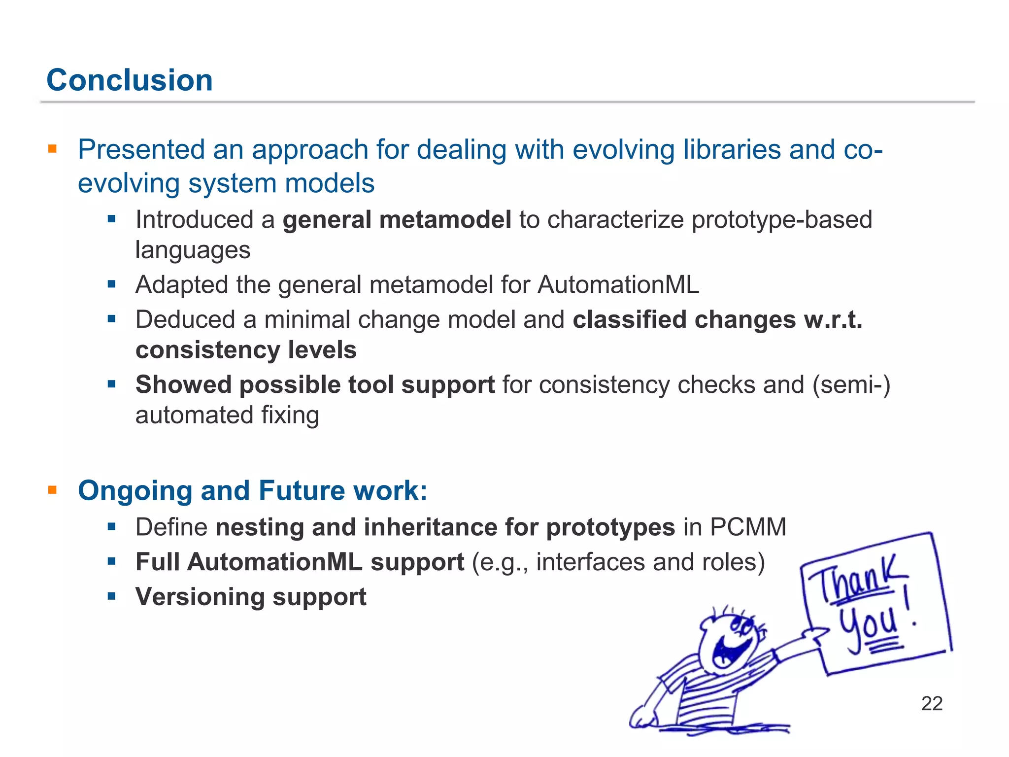 Conclusion
22
 Presented an approach for dealing with evolving libraries and co-
evolving system models
 Introduced a general metamodel to characterize prototype-based
languages
 Adapted the general metamodel for AutomationML
 Deduced a minimal change model and classified changes w.r.t.
consistency levels
 Showed possible tool support for consistency checks and (semi-)
automated fixing
 Ongoing and Future work:
 Define nesting and inheritance for prototypes in PCMM
 Full AutomationML support (e.g., interfaces and roles)
 Versioning support
 