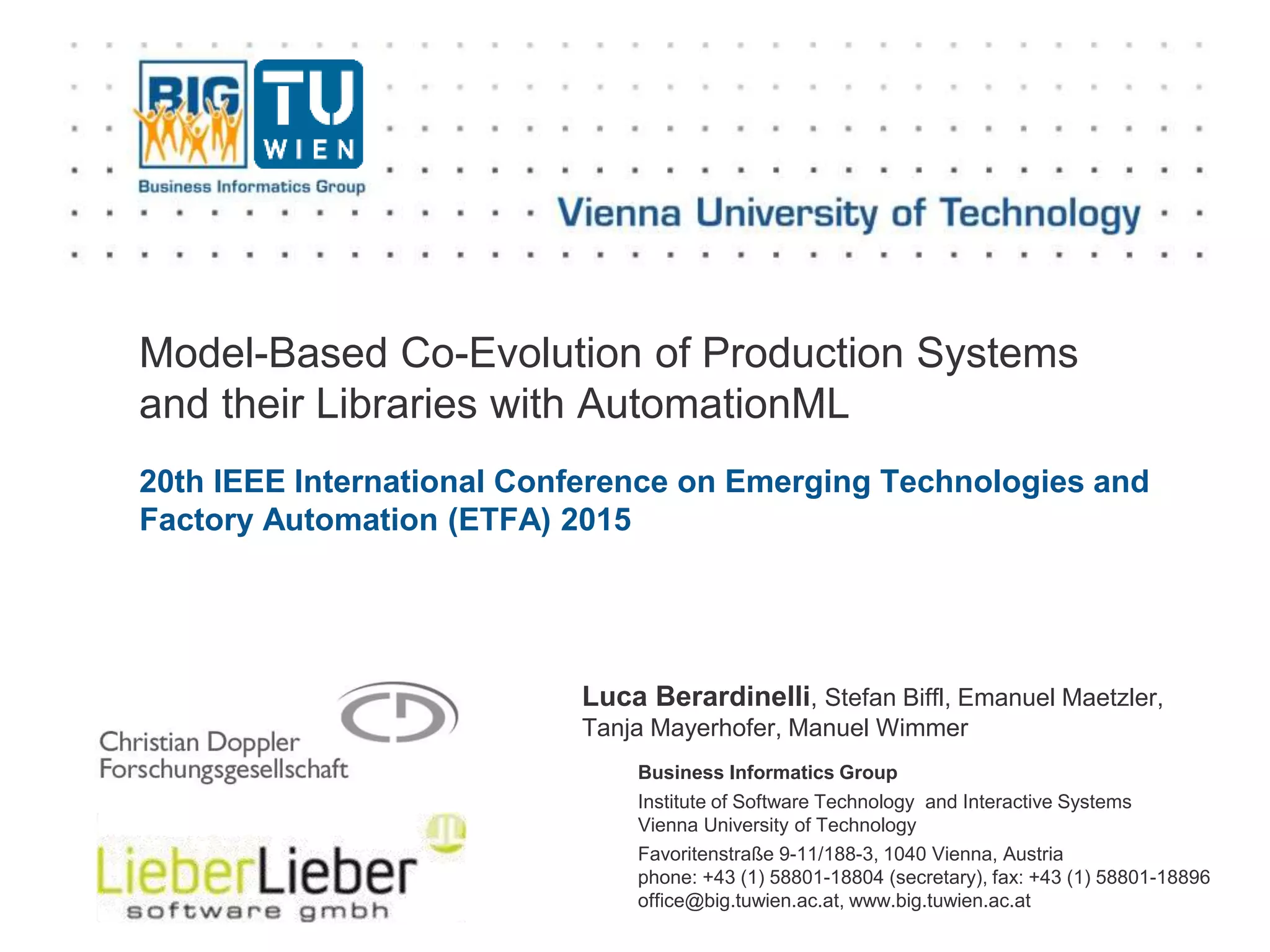 Business Informatics Group
Institute of Software Technology and Interactive Systems
Vienna University of Technology
Favoritenstraße 9-11/188-3, 1040 Vienna, Austria
phone: +43 (1) 58801-18804 (secretary), fax: +43 (1) 58801-18896
office@big.tuwien.ac.at, www.big.tuwien.ac.at
Model-Based Co-Evolution of Production Systems
and their Libraries with AutomationML
20th IEEE International Conference on Emerging Technologies and
Factory Automation (ETFA) 2015
Luca Berardinelli, Stefan Biffl, Emanuel Maetzler,
Tanja Mayerhofer, Manuel Wimmer
 