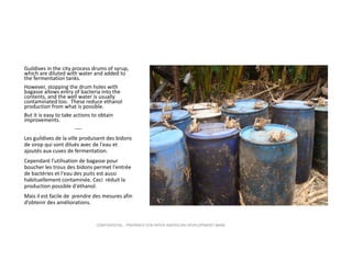Guildives in the city process drums of syrup, 
which are diluted with water and added to 
the fermentation tanks.
However, stopping the drum holes with 
bagasse allows entry of bacteria into the 
contents, and the well water is usually 
contaminated too.  These reduce ethanol 
production from what is possible.  
But it is easy to take actions to obtain 
improvements.
‐‐‐‐
Les guildives de la ville produisent des bidons 
de sirop qui sont dilués avec de l'eau et 
ajoutés aux cuves de fermentation.
Cependant l’utilisation de bagasse pour 
boucher les trous des bidons permet l'entrée 
de bactéries et l'eau des puits est aussi 
habituellement contaminée. Ceci  réduit la 
production possible d'éthanol. 
Mais il est facile de  prendre des mesures afin 
d’obtenir des améliorations.

CONFIDENTIAL ‐ PREPARED FOR INTER‐AMERICAN DEVELOPMENT BANK

 