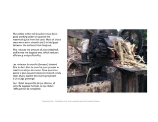 The rollers in the mill (crusher) must be in 
good working order to squeeze the 
maximum juice from the cane. Most of those 
seen were worn smooth and / or had gaps 
between the surfaces from long use. 
This reduces the amount of juice obtained, 
and leaves the bagasse wet, which reduces 
efficiency and profitability. 
‐‐‐‐
Les rouleaux du moulin (broyeur) doivent 
être en bon état de marche pour presser le 
maximum de jus de canne. Ceux que nous 
avons le plus souvent observés étaient rendu 
lisses et/ou avaient des écarts provenant 
d’un usage prolongé.
Ceci réduit la quantité de jus obtenu, et 
laisse la bagasse humide, ce qui réduit 
l'efficacité et la rentabilité.
.
CONFIDENTIAL ‐ PREPARED FOR INTER‐AMERICAN DEVELOPMENT BANK

 